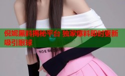 倪妮黑料揭秘平台 独家爆料即时更新吸引眼球