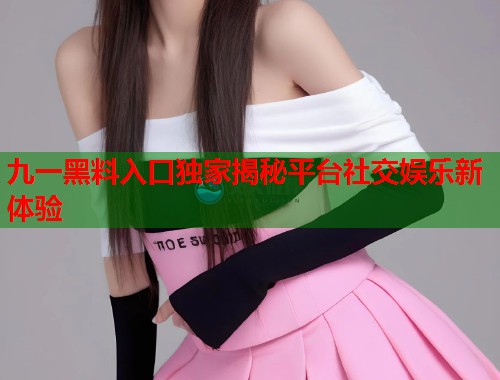 九一黑料入口独家揭秘平台社交娱乐新体验  第2张