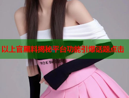 以上官黑料揭秘平台功能引爆话题点击  第2张