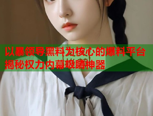 以暴领导黑料为核心的爆料平台揭秘权力内幕吸睛神器  第2张