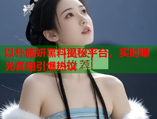 以朴施妍黑料揭秘平台，实时曝光真相引爆热议  第1张