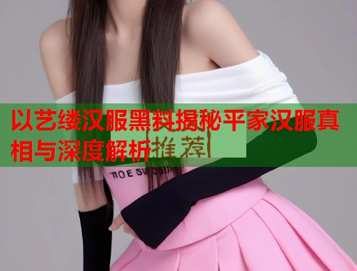 以艺缕汉服黑料揭秘平家汉服真相与深度解析  第2张