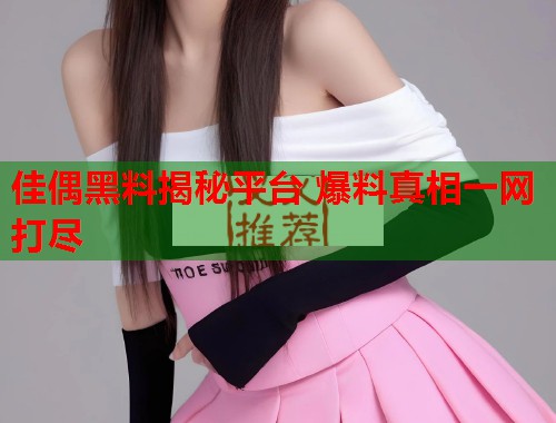 佳偶黑料揭秘平台 爆料真相一网打尽  第2张