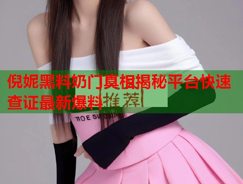 倪妮黑料奶门真相揭秘平台快速查证最新爆料  第2张