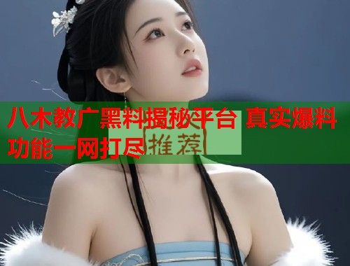 八木教广黑料揭秘平台 真实爆料功能一网打尽  第1张