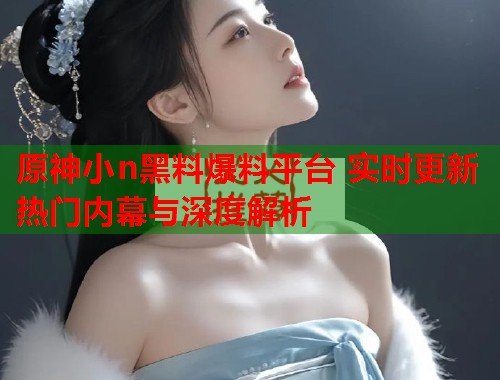 原神小n黑料爆料平台 实时更新热门内幕与深度解析  第3张
