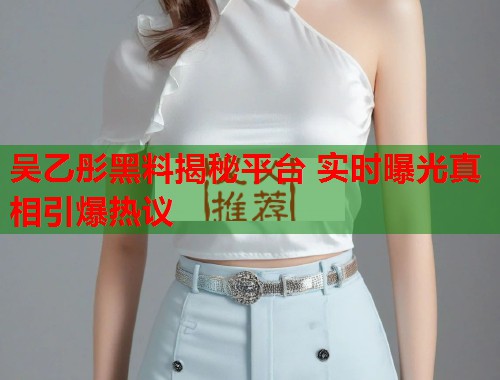 吴乙彤黑料揭秘平台 实时曝光真相引爆热议  第1张