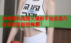 冲哥黑料线路一爆料平台追星八卦实时更新抢先看